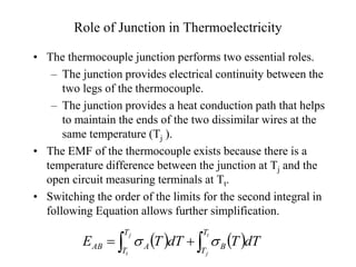 Role of Junction in Thermoelectricity
• The thermocouple junction performs two essential roles.
– The junction provides electrical continuity between the
two legs of the thermocouple.
– The junction provides a heat conduction path that helps
to maintain the ends of the two dissimilar wires at the
same temperature (Tj ).
• The EMF of the thermocouple exists because there is a
temperature difference between the junction at Tj and the
open circuit measuring terminals at Tt.
• Switching the order of the limits for the second integral in
following Equation allows further simplification.
   

 

t
j
j
t
T
T
B
T
T
A
AB dT
T
dT
T
E 

 