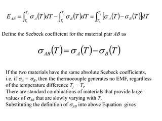        
 


 



j
t
j
t
j
t
T
T
B
A
T
T
B
T
T
A
AB dT
T
T
dT
T
dT
T
E 



Define the Seebeck coefficient for the material pair AB as
     
T
T
T B
A
AB 

 

If the two materials have the same absolute Seebeck coefficients,
i.e. if A = B, then the thermocouple generates no EMF, regardless
of the temperature difference Tj − Tt.
There are standard combinations of materials that provide large
values of AB that are slowly varying with T.
Substituting the definition of AB into above Equation gives
 