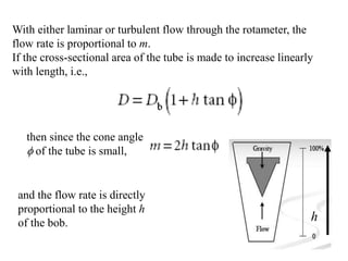 With either laminar or turbulent flow through the rotameter, the
flow rate is proportional to m.
If the cross-sectional area of the tube is made to increase linearly
with length, i.e.,
then since the cone angle
f of the tube is small,
and the flow rate is directly
proportional to the height h
of the bob. h
 