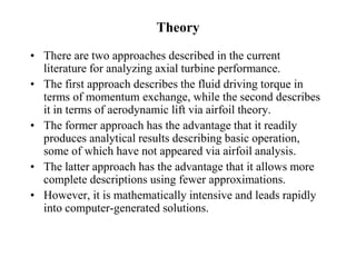 Theory
• There are two approaches described in the current
literature for analyzing axial turbine performance.
• The first approach describes the fluid driving torque in
terms of momentum exchange, while the second describes
it in terms of aerodynamic lift via airfoil theory.
• The former approach has the advantage that it readily
produces analytical results describing basic operation,
some of which have not appeared via airfoil analysis.
• The latter approach has the advantage that it allows more
complete descriptions using fewer approximations.
• However, it is mathematically intensive and leads rapidly
into computer-generated solutions.
 