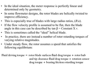 • In the ideal situation, the meter response is perfectly linear and
determined only by geometry.
• In some flowmeter designs, the rotor blades are helically twisted to
improve efficiency.
• This is especially true of blades with large radius ratios, (R/a).
• If the flow velocity profile is assumed to be flat, then the blade
angle in this case can be described by tan b = Constant X r.
• This is sometimes called the “ideal” helical blade.
• In practice, there are instead a number of rotor retarding torques of
varying relative magnitudes.
• Under steady flow, the rotor assumes a speed that satisfies the
following equilibrium:
 