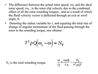 • The difference between the actual rotor speed, rw, and the ideal
rotor speed, rwi , is the rotor slip velocity due to the combined
effect of all the rotor retarding torques , and as a result of which
the fluid velocity vector is deflected through an exit or swirl
angle, q.
• Denoting the radius variable by r, and equating the total rate of
change of angular momentum of the fluid passing through the
rotor to the retarding torque, one obtains:
NT is the total retarding torque
 