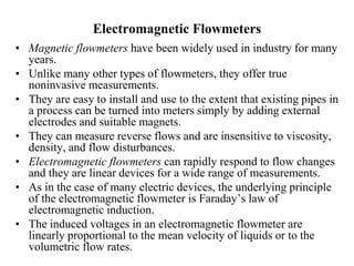 Electromagnetic Flowmeters
• Magnetic flowmeters have been widely used in industry for many
years.
• Unlike many other types of flowmeters, they offer true
noninvasive measurements.
• They are easy to install and use to the extent that existing pipes in
a process can be turned into meters simply by adding external
electrodes and suitable magnets.
• They can measure reverse flows and are insensitive to viscosity,
density, and flow disturbances.
• Electromagnetic flowmeters can rapidly respond to flow changes
and they are linear devices for a wide range of measurements.
• As in the case of many electric devices, the underlying principle
of the electromagnetic flowmeter is Faraday’s law of
electromagnetic induction.
• The induced voltages in an electromagnetic flowmeter are
linearly proportional to the mean velocity of liquids or to the
volumetric flow rates.
 