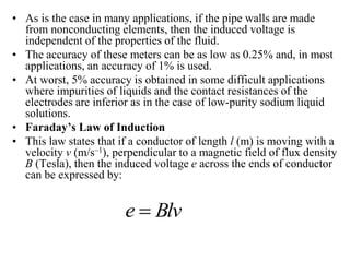 • As is the case in many applications, if the pipe walls are made
from nonconducting elements, then the induced voltage is
independent of the properties of the fluid.
• The accuracy of these meters can be as low as 0.25% and, in most
applications, an accuracy of 1% is used.
• At worst, 5% accuracy is obtained in some difficult applications
where impurities of liquids and the contact resistances of the
electrodes are inferior as in the case of low-purity sodium liquid
solutions.
• Faraday’s Law of Induction
• This law states that if a conductor of length l (m) is moving with a
velocity v (m/s–1), perpendicular to a magnetic field of flux density
B (Tesla), then the induced voltage e across the ends of conductor
can be expressed by:
Blv
e 
 