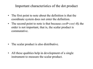 Important characteristics of the dot product
• The first point to note about the definition is that the
coordinate system does not enter the definition.
• The second point to note is that because cosq=cos(-q), the
order is not important, that is, the scalar product is
commutative.
• The scalar product is also distributive.
• All these qualities help in development of a single
instrument to measure the scalar product.
 