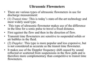 Ultrasonic Flowmeters
• There are various types of ultrasonic flowmeters in use for
discharge measurement:
• (1) Transit time: This is today’s state-of-the-art technology and
most widely used type.
• This type of ultrasonic flowmeter makes use of the difference
in the time for a sonic pulse to travel a fixed distance.
• First against the flow and then in the direction of flow.
• Transmit time flowmeters are sensitive to suspended solids or
air bubbles in the fluid.
• (2) Doppler: This type is more popular and less expensive, but
is not considered as accurate as the transit time flowmeter.
• It makes use of the Doppler frequency shift caused by sound
reflected or scattered from suspensions in the flow path and is
therefore more complementary than competitive to transit time
flowmeters.
 