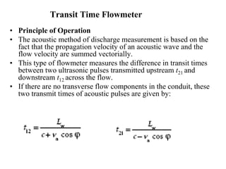 Transit Time Flowmeter
• Principle of Operation
• The acoustic method of discharge measurement is based on the
fact that the propagation velocity of an acoustic wave and the
flow velocity are summed vectorially.
• This type of flowmeter measures the difference in transit times
between two ultrasonic pulses transmitted upstream t21 and
downstream t12 across the flow.
• If there are no transverse flow components in the conduit, these
two transmit times of acoustic pulses are given by:
 