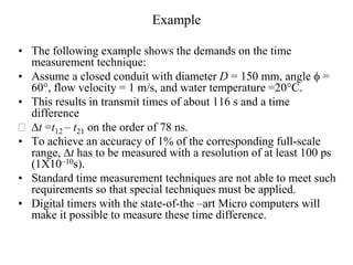 Example
• The following example shows the demands on the time
measurement technique:
• Assume a closed conduit with diameter D = 150 mm, angle f =
60°, flow velocity = 1 m/s, and water temperature =20°C.
• This results in transmit times of about 116 s and a time
difference
 Dt =t12 – t21 on the order of 78 ns.
• To achieve an accuracy of 1% of the corresponding full-scale
range, Dt has to be measured with a resolution of at least 100 ps
(1X10–10s).
• Standard time measurement techniques are not able to meet such
requirements so that special techniques must be applied.
• Digital timers with the state-of-the –art Micro computers will
make it possible to measure these time difference.
 
