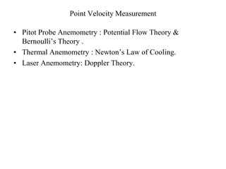 Point Velocity Measurement
• Pitot Probe Anemometry : Potential Flow Theory &
Bernoulli’s Theory .
• Thermal Anemometry : Newton’s Law of Cooling.
• Laser Anemometry: Doppler Theory.
 