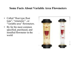 Some Facts About Variable Area Flowmeters
• Called “float type float
type”, “rotameter’’, or
“variable area” flowmeters.
• By far the most common
specified, purchased, and
installed flowmeter in the
world
 