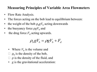 Measuring Principles of Variable Area Flowmeters
• Flow Rate Analysis.
• The forces acting on the bob lead to equilibrium between:
• the weight of the bob rbgVb acting downwards
• the buoyancy force rgVb and
• the drag force Fd acting upwards.
• Where Vb is the volume and
 rb is the density of the bob,
 r is the density of the fluid, and
• g is the gravitational acceleration:
d
b
b
b F
gV
gV 
 r
r
 