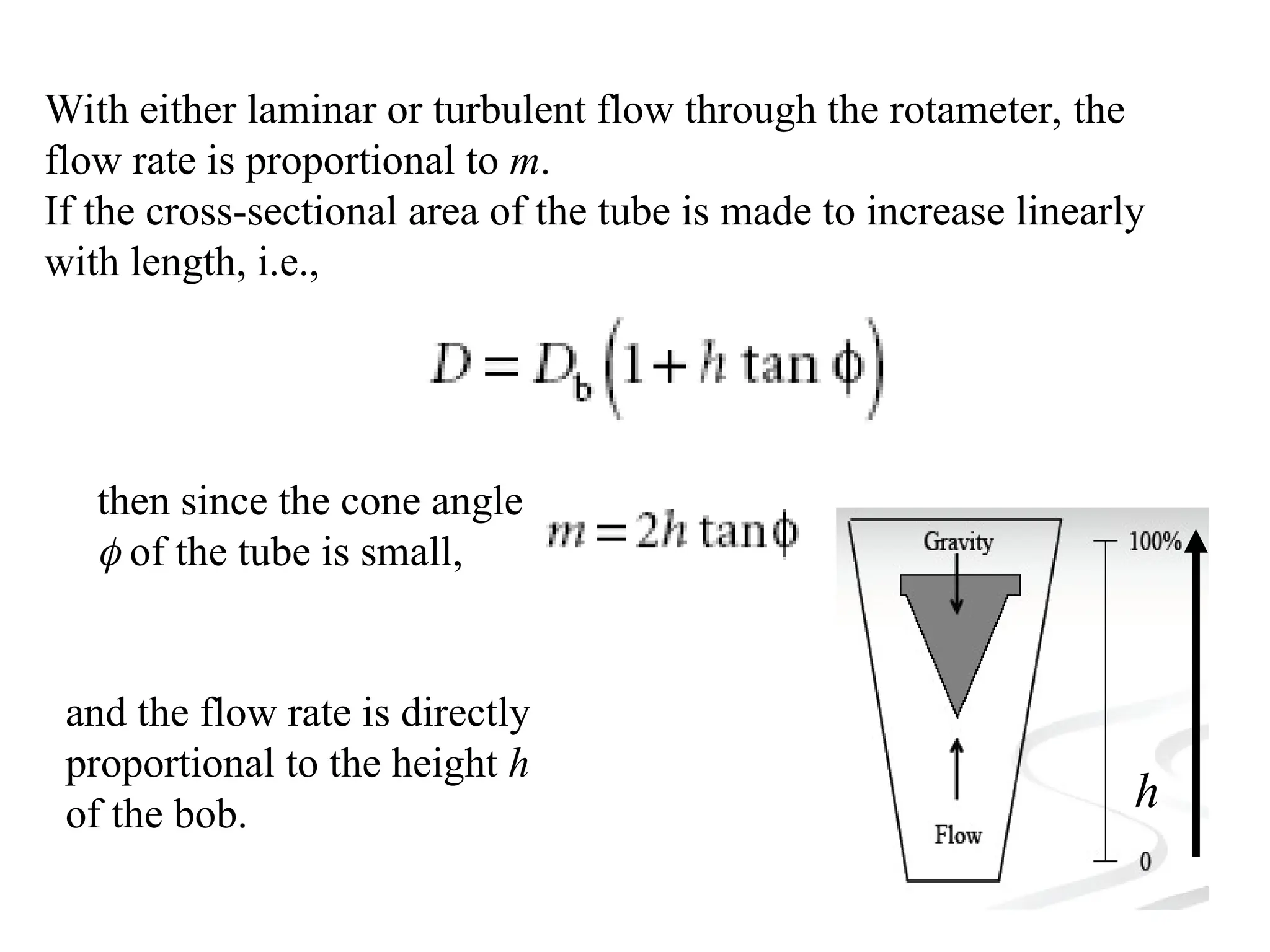 With either laminar or turbulent flow through the rotameter, the
flow rate is proportional to m.
If the cross-sectional area of the tube is made to increase linearly
with length, i.e.,
then since the cone angle
 of the tube is small,
and the flow rate is directly
proportional to the height h
of the bob. h
 