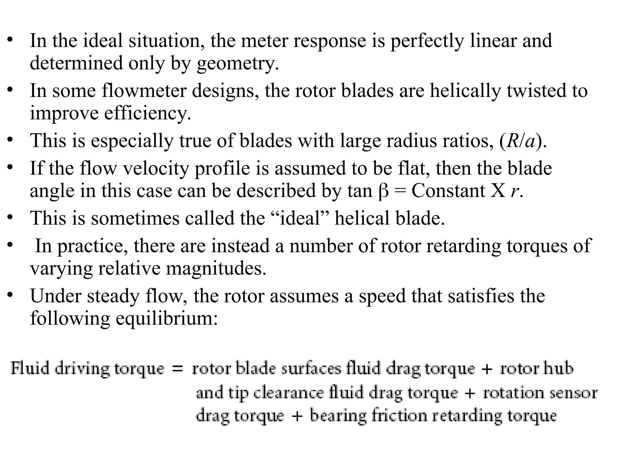 • In the ideal situation, the meter response is perfectly linear and
determined only by geometry.
• In some flowmeter designs, the rotor blades are helically twisted to
improve efficiency.
• This is especially true of blades with large radius ratios, (R/a).
• If the flow velocity profile is assumed to be flat, then the blade
angle in this case can be described by tan  = Constant X r.
• This is sometimes called the “ideal” helical blade.
• In practice, there are instead a number of rotor retarding torques of
varying relative magnitudes.
• Under steady flow, the rotor assumes a speed that satisfies the
following equilibrium:
 