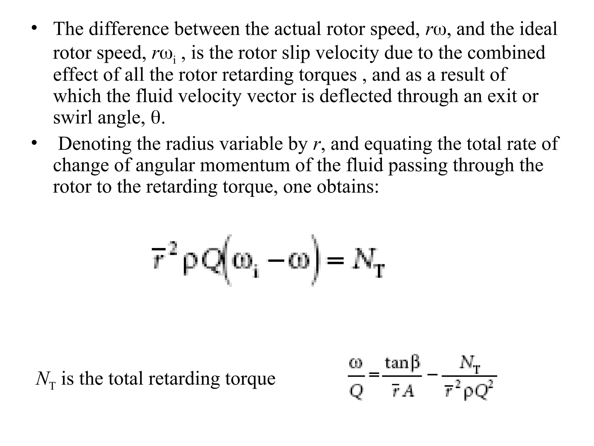 • The difference between the actual rotor speed, r, and the ideal
rotor speed, ri , is the rotor slip velocity due to the combined
effect of all the rotor retarding torques , and as a result of
which the fluid velocity vector is deflected through an exit or
swirl angle, .
• Denoting the radius variable by r, and equating the total rate of
change of angular momentum of the fluid passing through the
rotor to the retarding torque, one obtains:
NT is the total retarding torque
 