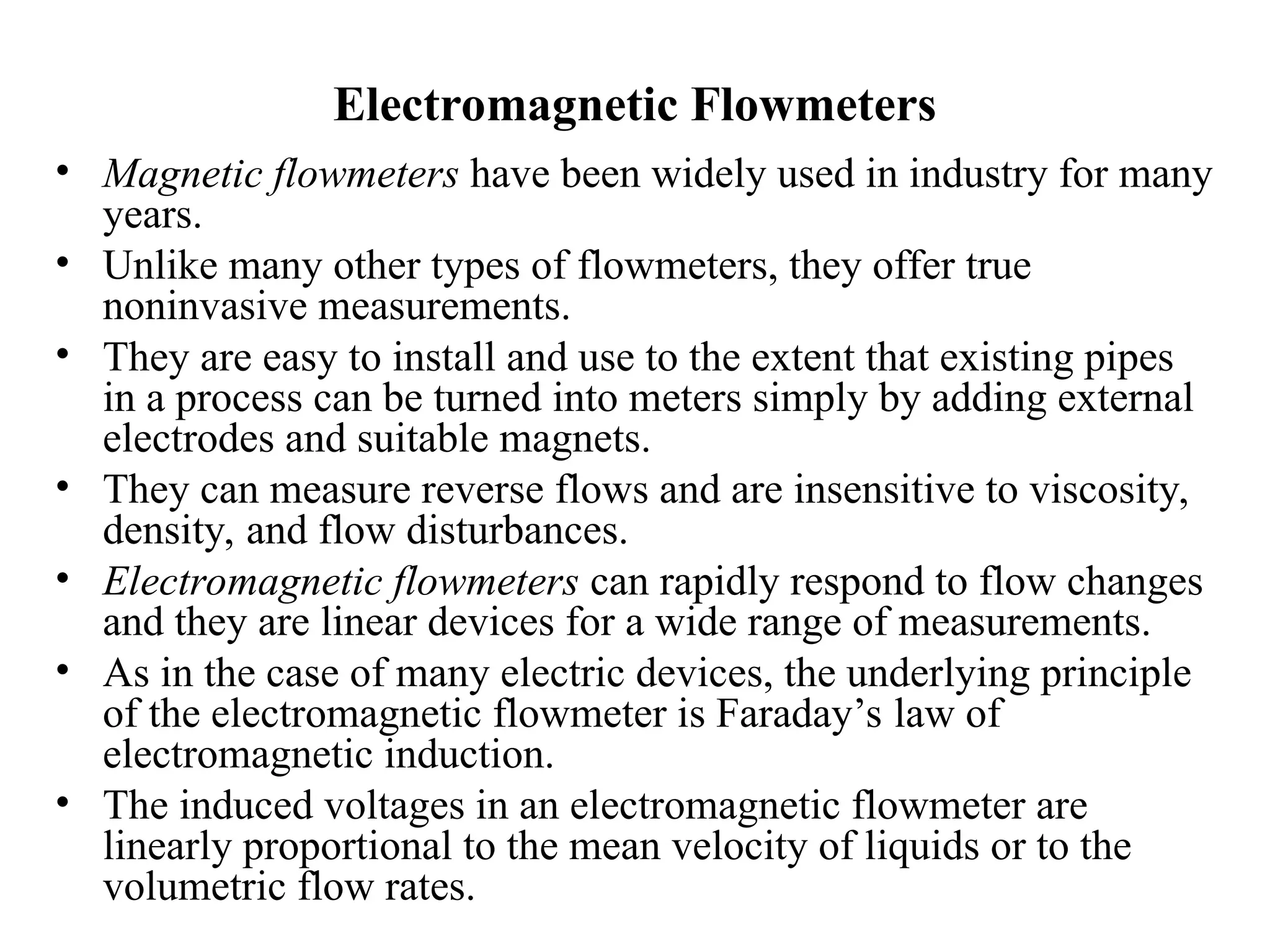 Electromagnetic Flowmeters
• Magnetic flowmeters have been widely used in industry for many
years.
• Unlike many other types of flowmeters, they offer true
noninvasive measurements.
• They are easy to install and use to the extent that existing pipes
in a process can be turned into meters simply by adding external
electrodes and suitable magnets.
• They can measure reverse flows and are insensitive to viscosity,
density, and flow disturbances.
• Electromagnetic flowmeters can rapidly respond to flow changes
and they are linear devices for a wide range of measurements.
• As in the case of many electric devices, the underlying principle
of the electromagnetic flowmeter is Faraday’s law of
electromagnetic induction.
• The induced voltages in an electromagnetic flowmeter are
linearly proportional to the mean velocity of liquids or to the
volumetric flow rates.
 