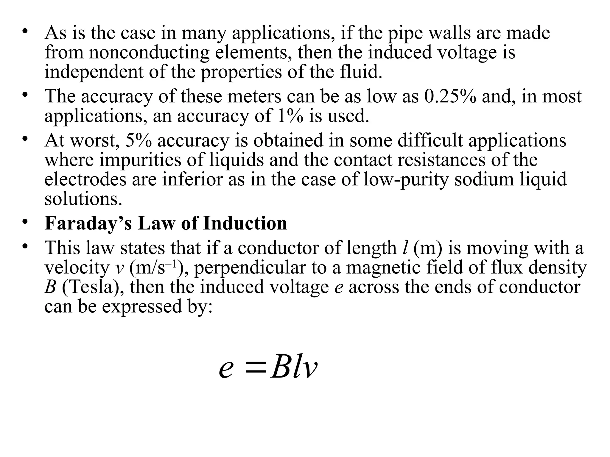 • As is the case in many applications, if the pipe walls are made
from nonconducting elements, then the induced voltage is
independent of the properties of the fluid.
• The accuracy of these meters can be as low as 0.25% and, in most
applications, an accuracy of 1% is used.
• At worst, 5% accuracy is obtained in some difficult applications
where impurities of liquids and the contact resistances of the
electrodes are inferior as in the case of low-purity sodium liquid
solutions.
• Faraday’s Law of Induction
• This law states that if a conductor of length l (m) is moving with a
velocity v (m/s–1
), perpendicular to a magnetic field of flux density
B (Tesla), then the induced voltage e across the ends of conductor
can be expressed by:
Blv
e 
 