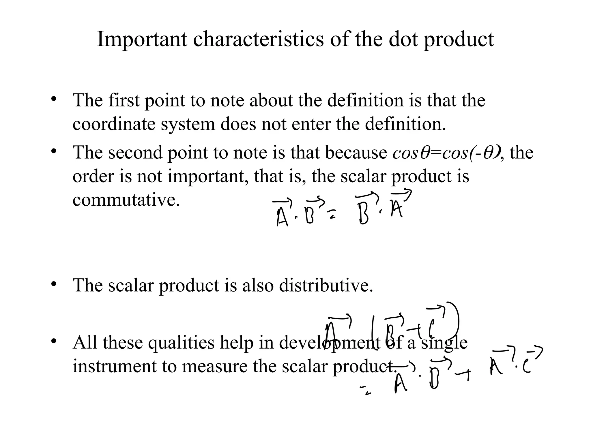Important characteristics of the dot product
• The first point to note about the definition is that the
coordinate system does not enter the definition.
• The second point to note is that because cos=cos(-, the
order is not important, that is, the scalar product is
commutative.
• The scalar product is also distributive.
• All these qualities help in development of a single
instrument to measure the scalar product.
 