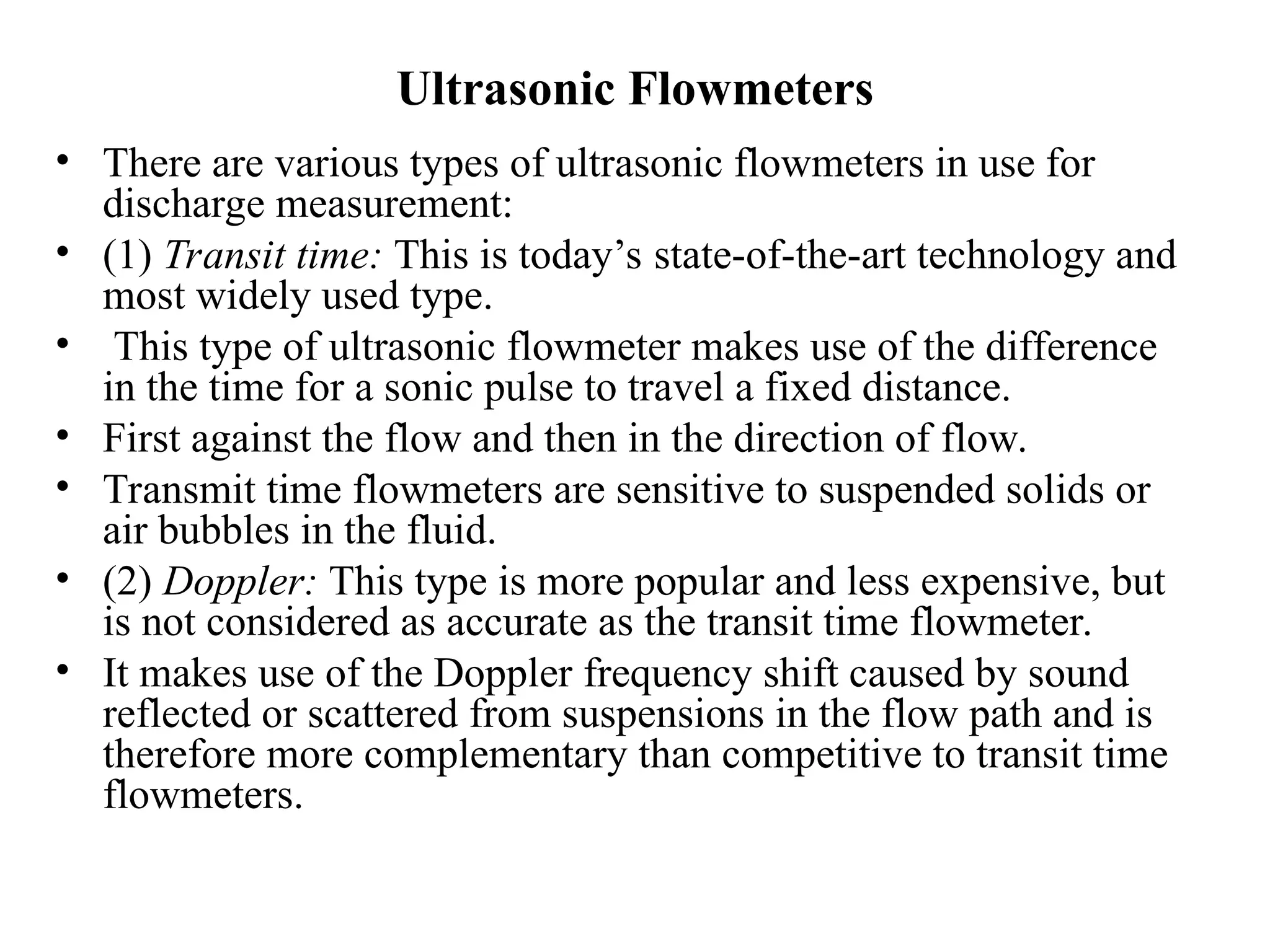 Ultrasonic Flowmeters
• There are various types of ultrasonic flowmeters in use for
discharge measurement:
• (1) Transit time: This is today’s state-of-the-art technology and
most widely used type.
• This type of ultrasonic flowmeter makes use of the difference
in the time for a sonic pulse to travel a fixed distance.
• First against the flow and then in the direction of flow.
• Transmit time flowmeters are sensitive to suspended solids or
air bubbles in the fluid.
• (2) Doppler: This type is more popular and less expensive, but
is not considered as accurate as the transit time flowmeter.
• It makes use of the Doppler frequency shift caused by sound
reflected or scattered from suspensions in the flow path and is
therefore more complementary than competitive to transit time
flowmeters.
 