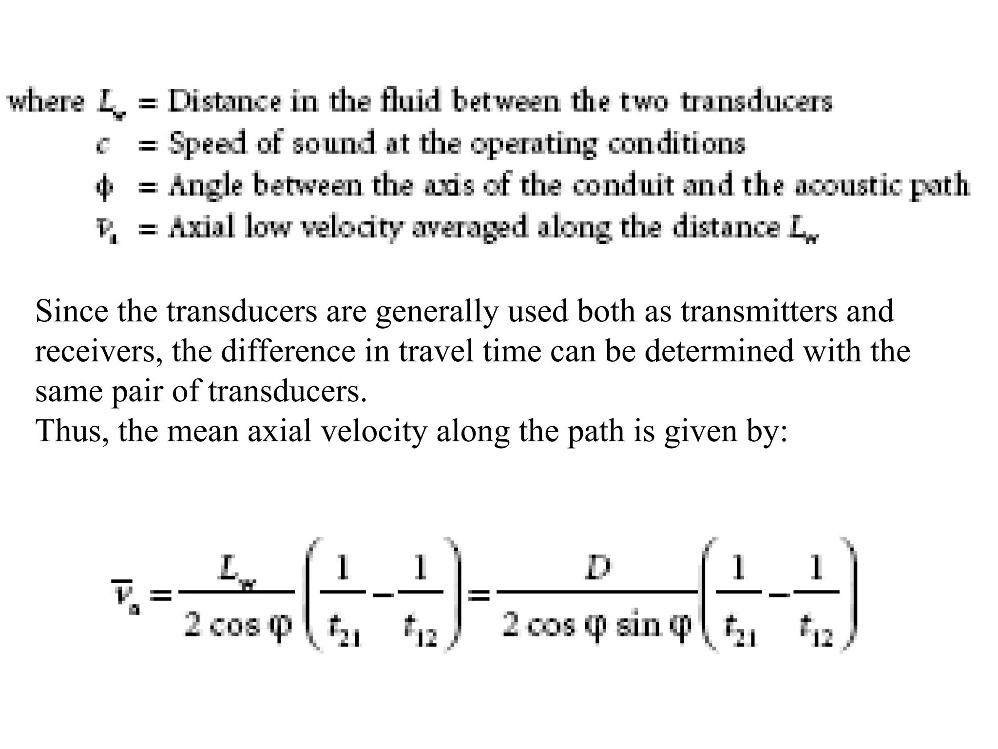 Since the transducers are generally used both as transmitters and
receivers, the difference in travel time can be determined with the
same pair of transducers.
Thus, the mean axial velocity along the path is given by:
 