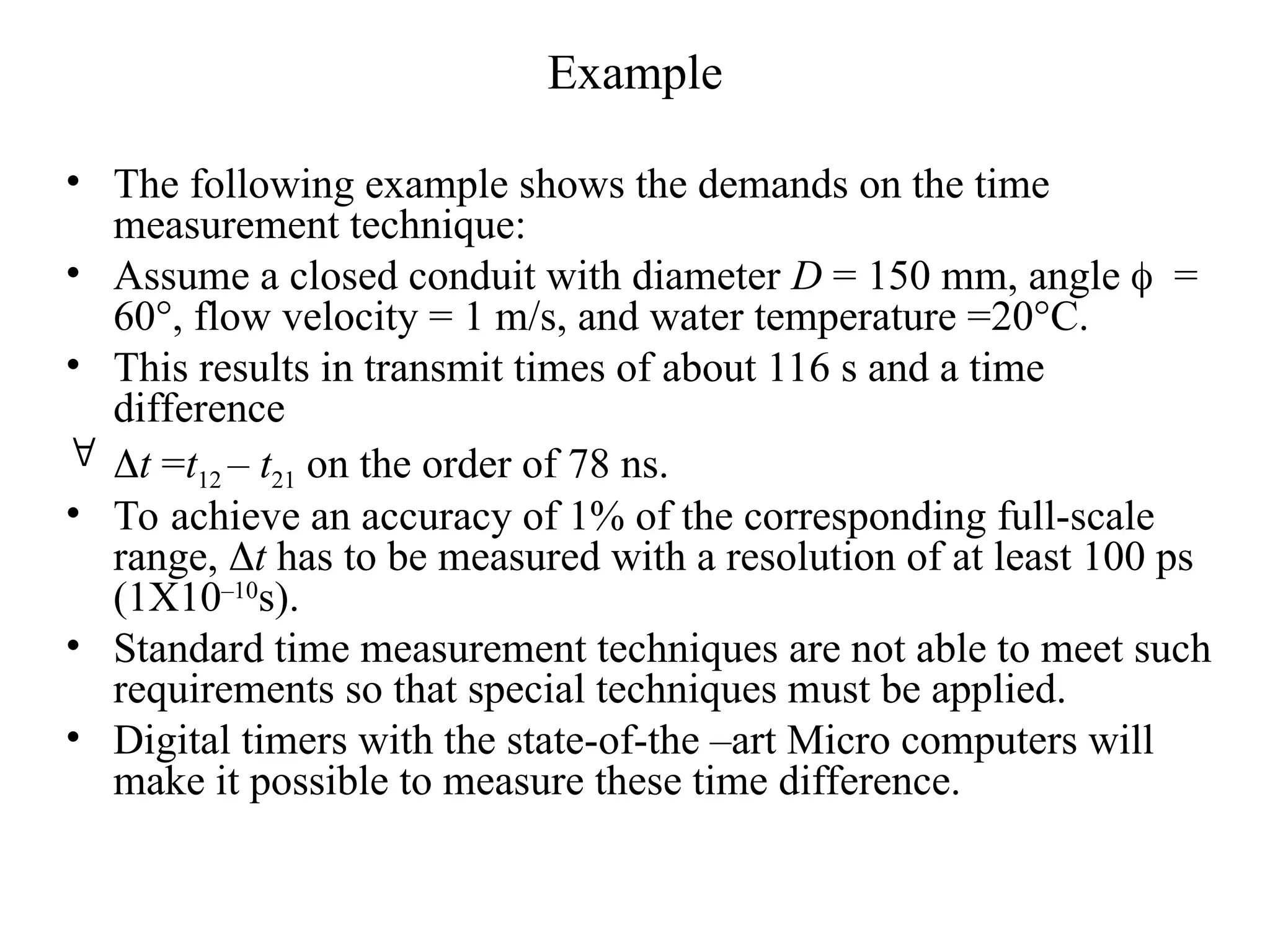 Example
• The following example shows the demands on the time
measurement technique:
• Assume a closed conduit with diameter D = 150 mm, angle =
60°, flow velocity = 1 m/s, and water temperature =20°C.
• This results in transmit times of about 116 s and a time
difference
 t =t12 – t21 on the order of 78 ns.
• To achieve an accuracy of 1% of the corresponding full-scale
range, t has to be measured with a resolution of at least 100 ps
(1X10–10
s).
• Standard time measurement techniques are not able to meet such
requirements so that special techniques must be applied.
• Digital timers with the state-of-the –art Micro computers will
make it possible to measure these time difference.
 