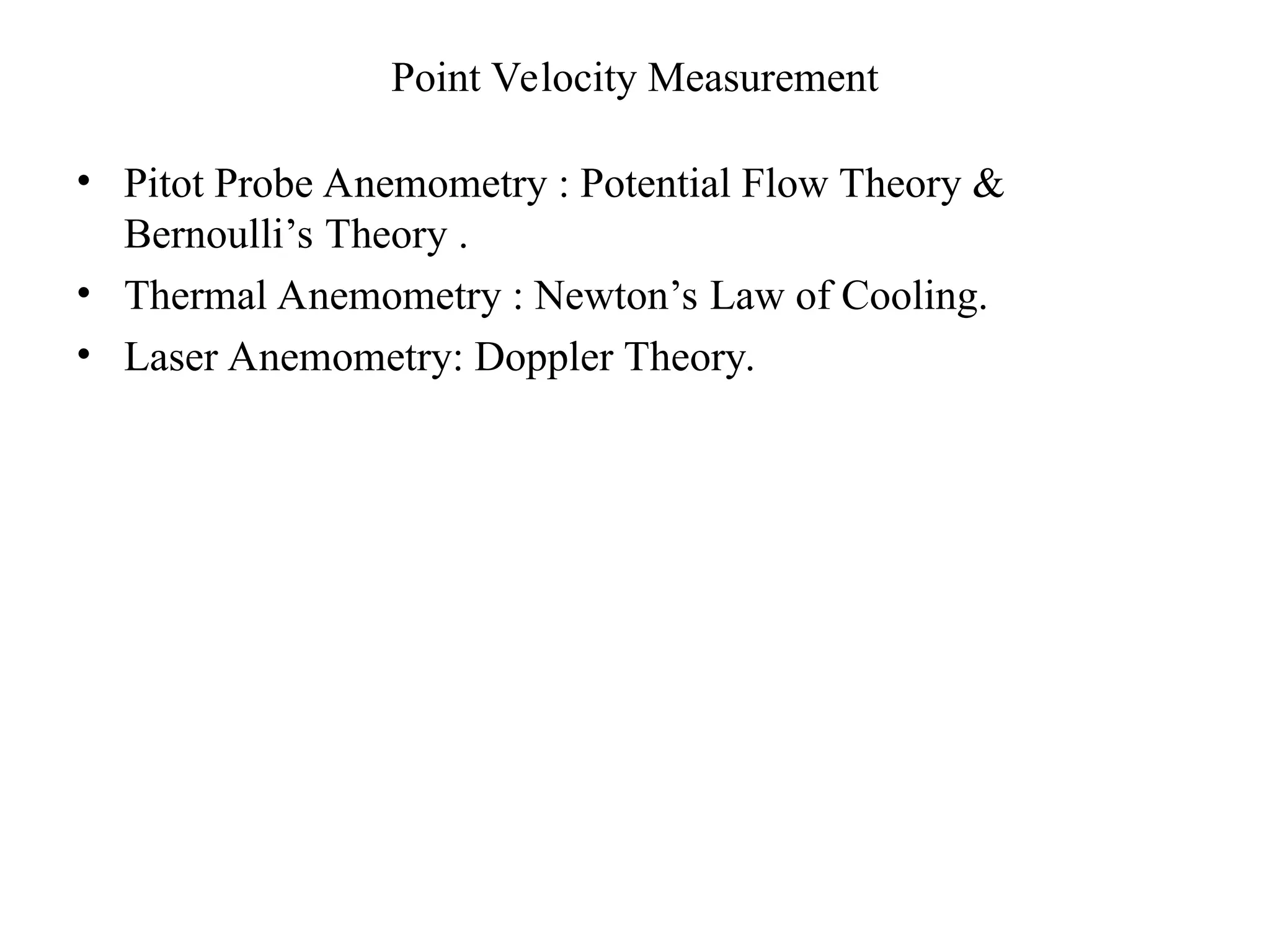 Point Velocity Measurement
• Pitot Probe Anemometry : Potential Flow Theory &
Bernoulli’s Theory .
• Thermal Anemometry : Newton’s Law of Cooling.
• Laser Anemometry: Doppler Theory.
 