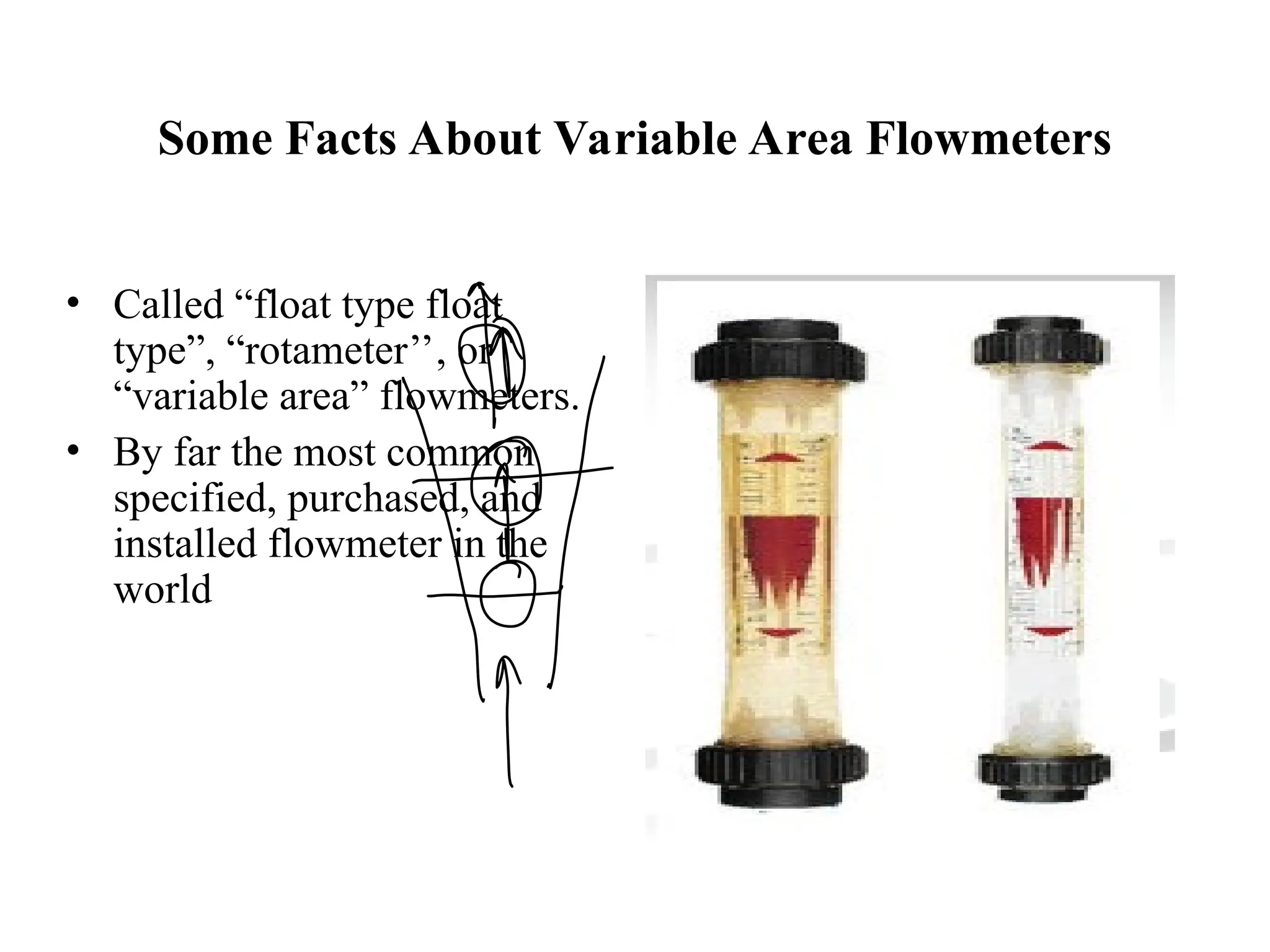 Some Facts About Variable Area Flowmeters
• Called “float type float
type”, “rotameter’’, or
“variable area” flowmeters.
• By far the most common
specified, purchased, and
installed flowmeter in the
world
 
