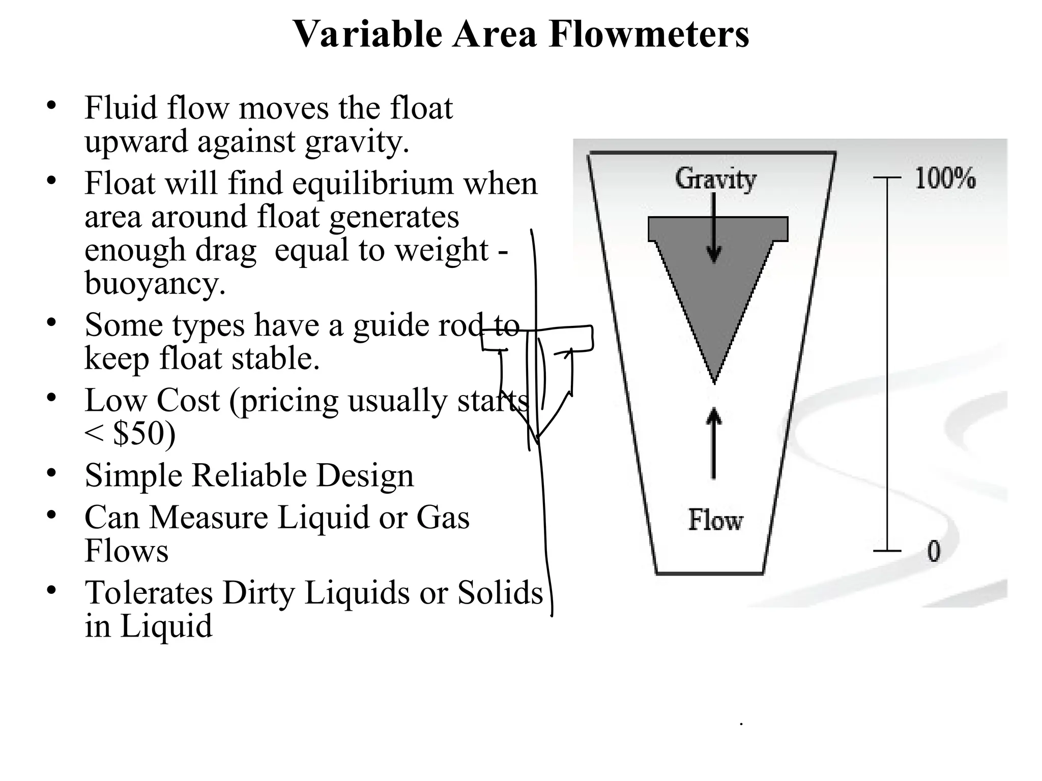 Variable Area Flowmeters
• Fluid flow moves the float
upward against gravity.
• Float will find equilibrium when
area around float generates
enough drag equal to weight -
buoyancy.
• Some types have a guide rod to
keep float stable.
• Low Cost (pricing usually starts
< $50)
• Simple Reliable Design
• Can Measure Liquid or Gas
Flows
• Tolerates Dirty Liquids or Solids
in Liquid
 