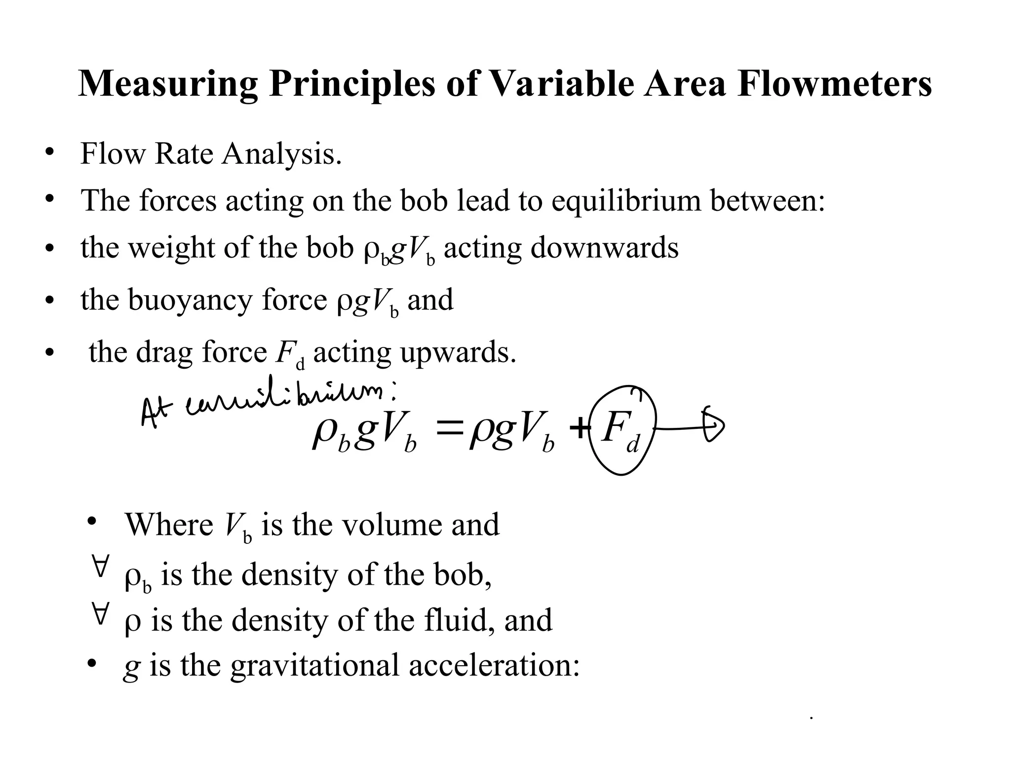 Measuring Principles of Variable Area Flowmeters
• Flow Rate Analysis.
• The forces acting on the bob lead to equilibrium between:
• the weight of the bob bgVb acting downwards
• the buoyancy force gVb and
• the drag force Fd acting upwards.
• Where Vb is the volume and
 b is the density of the bob,
  is the density of the fluid, and
• g is the gravitational acceleration:
d
b
b
b F
gV
gV 


 