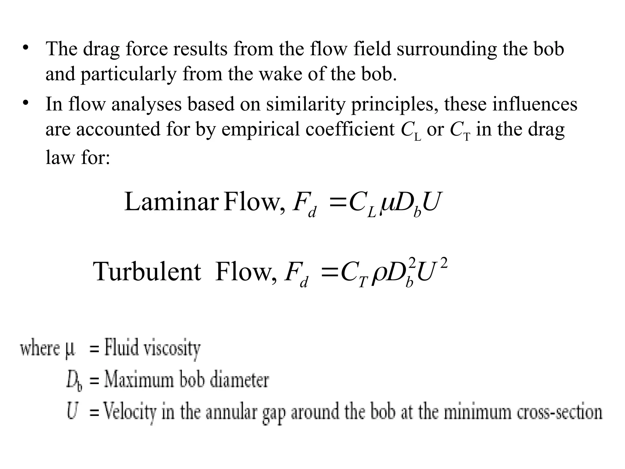 • The drag force results from the flow field surrounding the bob
and particularly from the wake of the bob.
• In flow analyses based on similarity principles, these influences
are accounted for by empirical coefficient CL or CT in the drag
law for:
2
2
Flow,
Turbulent U
D
C
F b
T
d 

U
D
C
F b
L
d 

Flow,
Laminar
 