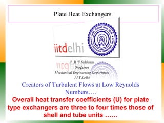 Plate Heat Exchangers

P M V Subbarao
Professor
Mechanical Engineering Department
I I T Delhi

Creators of Turbulent Flows at Low Reynolds
Numbers….
Overall heat transfer coefficients (U) for plate
type exchangers are three to four times those of
shell and tube units ……

 