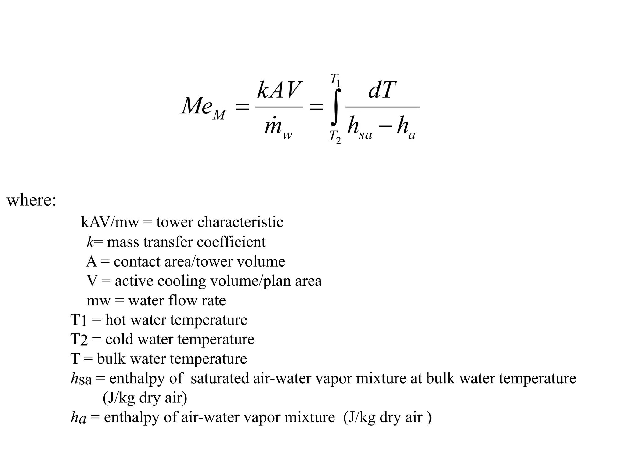 where:
kAV/mw = tower characteristic
k= mass transfer coefficient
A = contact area/tower volume
V = active cooling volume/plan area
mw = water flow rate
T1 = hot water temperature
T2 = cold water temperature
T = bulk water temperature
hsa = enthalpy of saturated air-water vapor mixture at bulk water temperature
(J/kg dry air)
ha = enthalpy of air-water vapor mixture (J/kg dry air )
 


1
2
T
T a
sa
w
M
h
h
dT
m
kAV
Me

 