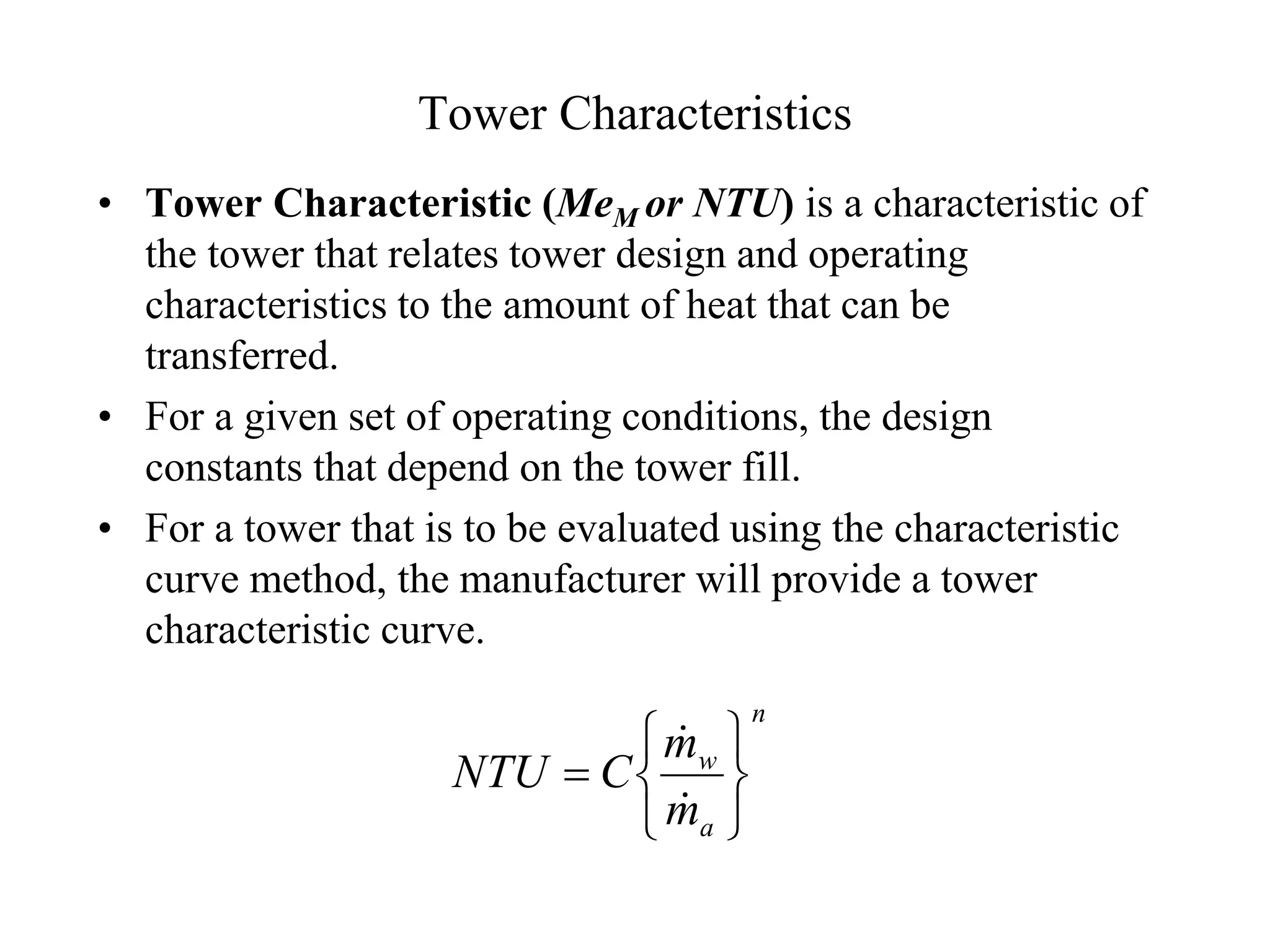 Tower Characteristics
• Tower Characteristic (MeM or NTU) is a characteristic of
the tower that relates tower design and operating
characteristics to the amount of heat that can be
transferred.
• For a given set of operating conditions, the design
constants that depend on the tower fill.
• For a tower that is to be evaluated using the characteristic
curve method, the manufacturer will provide a tower
characteristic curve.
n
a
w
m
m
C
NTU









 