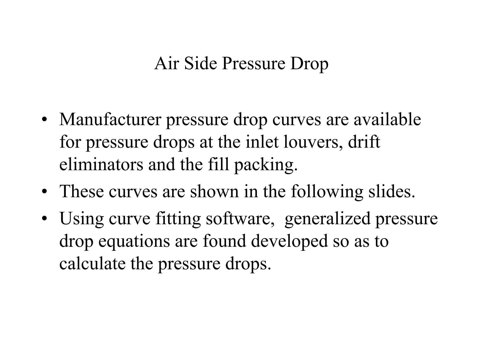 Air Side Pressure Drop
• Manufacturer pressure drop curves are available
for pressure drops at the inlet louvers, drift
eliminators and the fill packing.
• These curves are shown in the following slides.
• Using curve fitting software, generalized pressure
drop equations are found developed so as to
calculate the pressure drops.
 