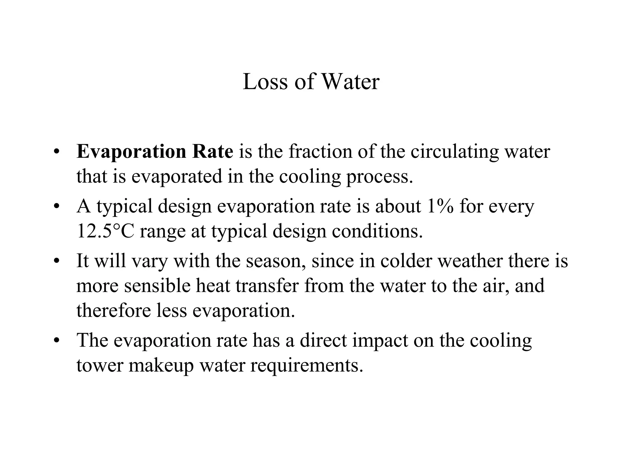 Loss of Water
• Evaporation Rate is the fraction of the circulating water
that is evaporated in the cooling process.
• A typical design evaporation rate is about 1% for every
12.5C range at typical design conditions.
• It will vary with the season, since in colder weather there is
more sensible heat transfer from the water to the air, and
therefore less evaporation.
• The evaporation rate has a direct impact on the cooling
tower makeup water requirements.
 