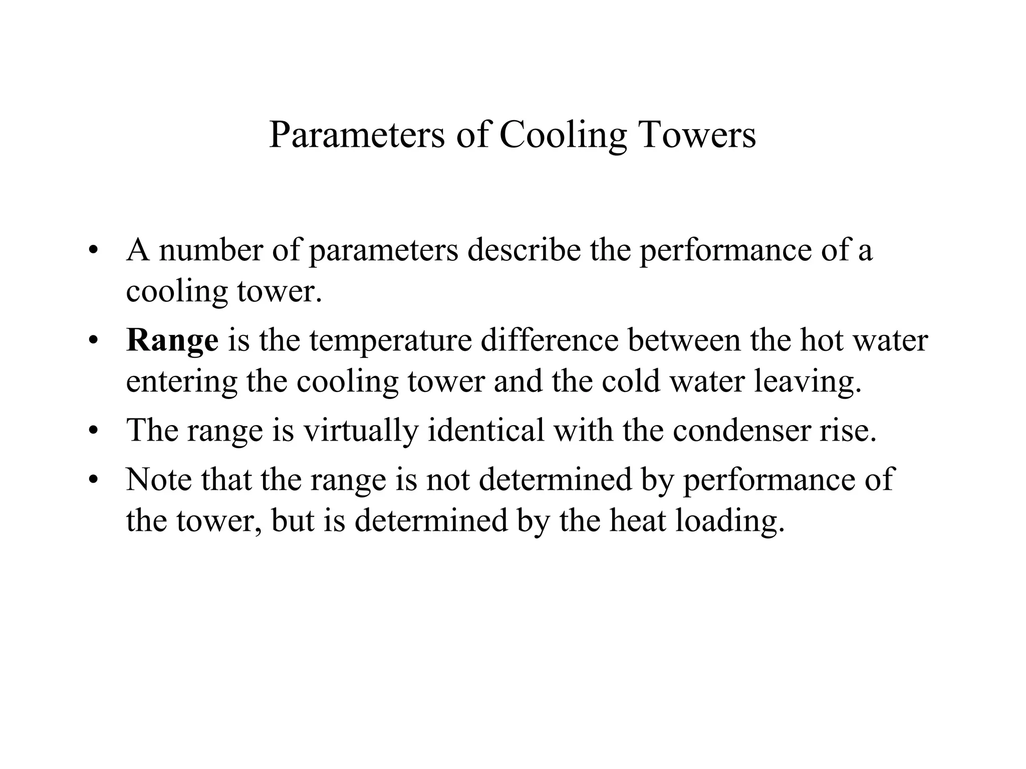 Parameters of Cooling Towers
• A number of parameters describe the performance of a
cooling tower.
• Range is the temperature difference between the hot water
entering the cooling tower and the cold water leaving.
• The range is virtually identical with the condenser rise.
• Note that the range is not determined by performance of
the tower, but is determined by the heat loading.
 
