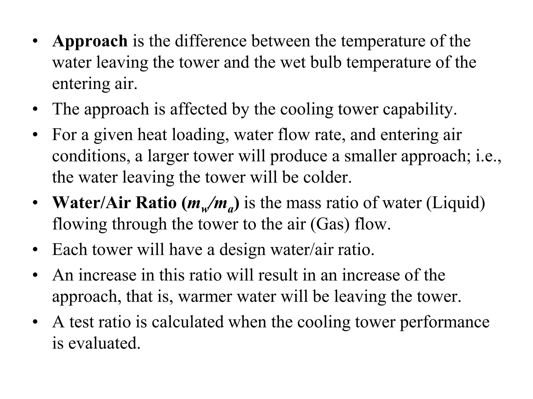 • Approach is the difference between the temperature of the
water leaving the tower and the wet bulb temperature of the
entering air.
• The approach is affected by the cooling tower capability.
• For a given heat loading, water flow rate, and entering air
conditions, a larger tower will produce a smaller approach; i.e.,
the water leaving the tower will be colder.
• Water/Air Ratio (mw/ma) is the mass ratio of water (Liquid)
flowing through the tower to the air (Gas) flow.
• Each tower will have a design water/air ratio.
• An increase in this ratio will result in an increase of the
approach, that is, warmer water will be leaving the tower.
• A test ratio is calculated when the cooling tower performance
is evaluated.
 