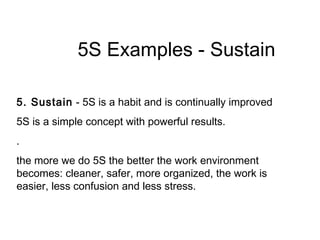 5S Examples - Sustain
5. Sustain - 5S is a habit and is continually improved
5S is a simple concept with powerful results.
.
the more we do 5S the better the work environment
becomes: cleaner, safer, more organized, the work is
easier, less confusion and less stress.
 