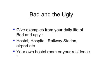 Bad and the Ugly
 Give examples from your daily life of
Bad and ugly :
 Hostel, Hospital, Railway Station,
airport etc.
 Your own hostel room or your residence
!
 