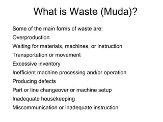 What is Waste (Muda)?
Some of the main forms of waste are:
Overproduction
Waiting for materials, machines, or instruction
Transportation or movement
Excessive inventory
Inefficient machine processing and/or operation
Producing defects
Part or line changeover or machine setup
Inadequate housekeeping
Miscommunication or inadequate instruction
 