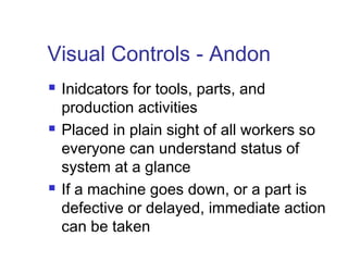 Visual Controls - Andon
 Inidcators for tools, parts, and
production activities
 Placed in plain sight of all workers so
everyone can understand status of
system at a glance
 If a machine goes down, or a part is
defective or delayed, immediate action
can be taken
 