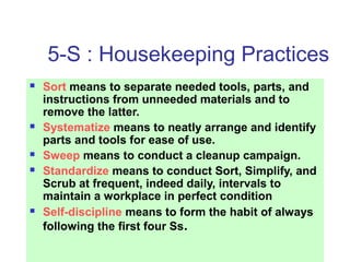 5-S : Housekeeping Practices
 Sort means to separate needed tools, parts, and
instructions from unneeded materials and to
remove the latter.
 Systematize means to neatly arrange and identify
parts and tools for ease of use.
 Sweep means to conduct a cleanup campaign.
 Standardize means to conduct Sort, Simplify, and
Scrub at frequent, indeed daily, intervals to
maintain a workplace in perfect condition
 Self-discipline means to form the habit of always
following the first four Ss.
 