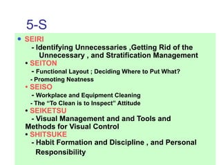 5-S
• SEIRI
- Identifying Unnecessaries ,Getting Rid of the
Unnecessary , and Stratification Management
• SEITON
- Functional Layout ; Deciding Where to Put What?
- Promoting Neatness
• SEISO
- Workplace and Equipment Cleaning
- The “To Clean is to Inspect” Attitude
• SEIKETSU
- Visual Management and and Tools and
Methods for Visual Control
• SHITSUKE
- Habit Formation and Discipline , and Personal
Responsibility
 