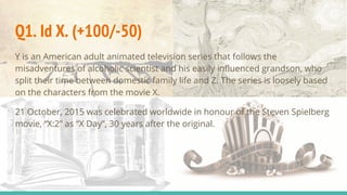 Q1. Id X. (+100/-50)
Y is an American adult animated television series that follows the
misadventures of alcoholic scientist and his easily influenced grandson, who
split their time between domestic family life and Z. The series is loosely based
on the characters from the movie X.
21 October, 2015 was celebrated worldwide in honour of the Steven Spielberg
movie, “X:2” as “X Day”, 30 years after the original.
 