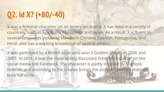 Q2. Id X? (+80/-40)
X was a fictional character on an American drama. X has lived in a variety of
countries, such as Egypt, the Philippines and Japan. As a result, X is fluent in
several languages including Mandarin Chinese, Spanish, Portuguese, and
Hindi, and has a working knowledge of several others.
X was portrayed by a British actor who won 2 Golden Globes in 2006 and
2007. In 2011, X was the most widely discussed fictional character on the
social media site Facebook. The character is partly inspired by Sherlock
Holmes, and according to the creator brings the story of Sherlock Holmes
back full circle.
 