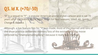 Q3. Id X. (+70/-30)
“X” is a sequel to “Y” - a popular American anime-styled cartoon and is set 70
years after the events of the latter. It ran for four seasons, titled: Air, Spirits,
Change & Balance.
Although, a live feature film for “Y” was made, most of the internet and fans of
the show practice deliberate memory loss of the existence of the movie
(directed by “Shamalamadingdong”) because it really was that bad.
 