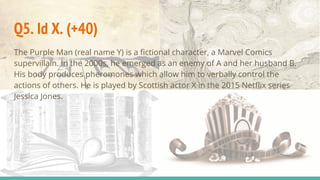 Q5. Id X. (+40)
The Purple Man (real name Y) is a fictional character, a Marvel Comics
supervillain. In the 2000s, he emerged as an enemy of A and her husband B.
His body produces pheromones which allow him to verbally control the
actions of others. He is played by Scottish actor X in the 2015 Netflix series
Jessica Jones.
 