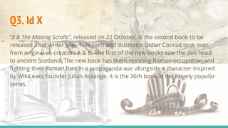 Q3. Id X
“X & The Missing Scrolls”, released on 22 October, is the second book to be
released after writer Jean-Yves Ferri and illustrator Didier Conrad took over
from original co-creators A & B. The first of the new books saw the duo head
to ancient Scotland. The new book has them resisting Roman occupation and
fighting their Roman foes in a propaganda war alongside a character inspired
by WikiLeaks founder Julian Assange. It is the 36th book in the hugely popular
series.
 
