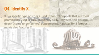 Q4. Identify X.
X is a specific type of strings used to control puppets that are most
prominently used in Italy, specifically Sicily. However, this artform
doesn’t come under general puppeteering. A poster for a famous
movie also features X.
 