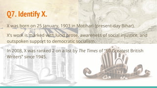 Q7. Identify X.
X was born on 25 January, 1903 in Motihari (present-day Bihar).
X’s work is marked with lucid prose, awareness of social injustice, and
outspoken support to democratic socialism.
In 2008, X was ranked 2 on a list by The Times of “50 Greatest British
Writers” since 1945.
 