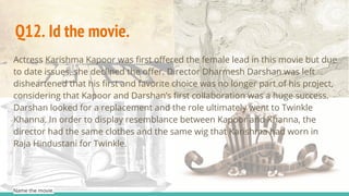Actress Karishma Kapoor was first offered the female lead in this movie but due
to date issues, she declined the offer. Director Dharmesh Darshan was left
disheartened that his first and favorite choice was no longer part of his project,
considering that Kapoor and Darshan’s first collaboration was a huge success.
Darshan looked for a replacement and the role ultimately went to Twinkle
Khanna. In order to display resemblance between Kapoor and Khanna, the
director had the same clothes and the same wig that Karishma had worn in
Raja Hindustani for Twinkle.
Name the movie.
Q12. Id the movie.
 